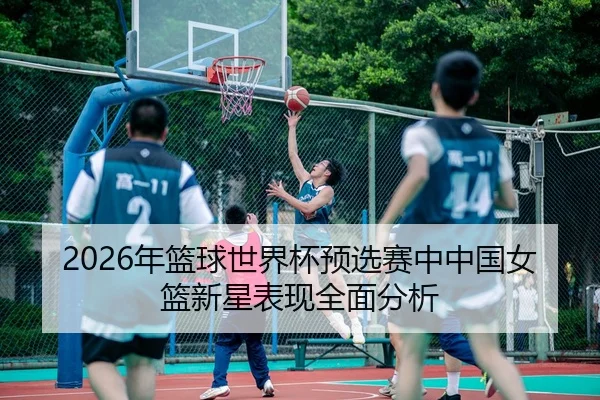 2026年篮球世界杯预选赛中中国女篮新星表现全面分析