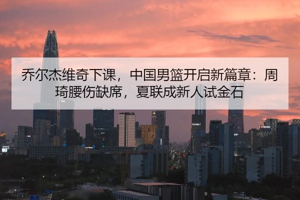 乔尔杰维奇下课，中国男篮开启新篇章：周琦腰伤缺席，夏联成新人试金石