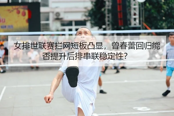 女排世联赛拦网短板凸显，曾春蕾回归能否提升后排串联稳定性？