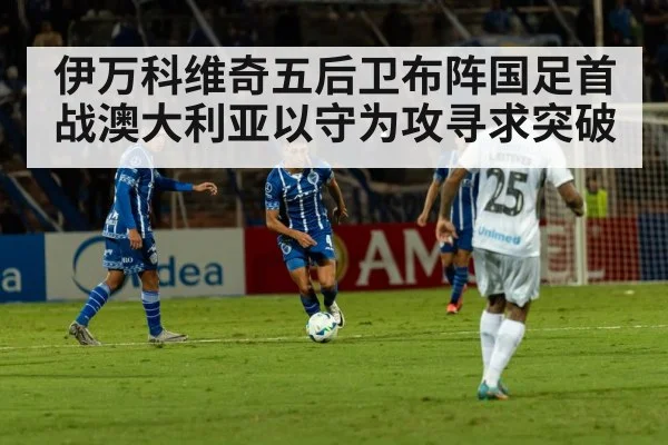 伊万科维奇五后卫布阵国足首战澳大利亚以守为攻寻求突破