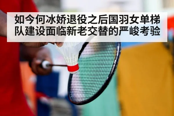 如今何冰娇退役之后国羽女单梯队建设面临新老交替的严峻考验