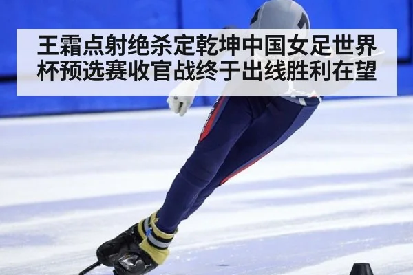 王霜点射绝杀定乾坤中国女足世界杯预选赛收官战终于出线胜利在望